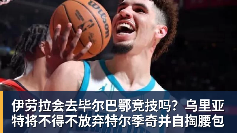 伊劳拉会去毕尔巴鄂竞技吗？乌里亚特将不得不放弃特尔季奇并自掏腰包